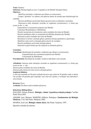Tema: Genética
Subtemas: Herança ligada ao sexo/ A segunda Lei de Mendel/ Interação Gênica
Objetivos:
        Identificar anomalias e síndromes que afetam os cromossomos;
        Compor “glossário” no caderno com palavras dentro do assunto para familiarização do
conteúdo.
        Resolver problemas envolvendo fatores que provocam as síndromes e anomalias;
        Interessar-se pelas alterações ocorridas no organismo (cromossomo) e a forma que
ocorre no dia - a - dia;
       Esquematizar os cruzamentos propostos por Mendel;
       Conceituar Monoibridismo e Diibridismo;
       Discutir mecanismos de cruzamento e pelos resultados dos testes de Mendel;
       Resolver problemas sobre os cruzamentos de diíbridos propostos por Mendel;
       Interessar-se pelos resultados dos testes de Mendel;
       Reconhecer os termos: interação gênica, epistasia, herança quantitativa e pleiotropia;
       Identificar como ocorre a interação gênica através de exemplos;
       Resolver problemas envolvendo interação gênica;
       Interessar-se pelas formas que são expressas as interações gênicas;

Conteúdos:
Conceituais: Identificação de anomalias e síndromes que afetam os cromossomos;
             Esquematização dos cruzamentos propostos por Mendel;
             Conceituação de Diibridismo;
Procedimentais: Resolução de atividade avaliativa individual e sem consulta.

Atitudinais: Interesse pelas alterações ocorridas no organismo (cromossomo) e a forma que
ocorre no dia - a - dia;
Interesse pelos resultados dos testes de Mendel;
Interesse pelas formas de como ocorre à interação gênica;
Seqüência Didática:
A sala será arrumada em fila para resolução da prova que consta de 30 questões onde os alunos
vão escolher 20 questões para responder ,com valor de 6 pontos; a avaliação será individual e
sem consulta.

Recursos: Prova.
Avaliação: Os alunos serão avaliados pela prova.

Referências Bibliográficas:
PAULINO, Wilson Roberto. Biologia, volume 3:genética,evolução,ecologia.1°ed.São
Paulo:Ática,2005.
AMABIS, José. Mariano. MARTHO, Gilberto. Rodrigues. Fundamentos da Biologia
Moderna. 3°ed. São Paulo: Moderna, 2002.
SOARES, José Luís. Biologia volume único. São Paulo: Scipione, 1997.
Questões retiradas da internet.
 
