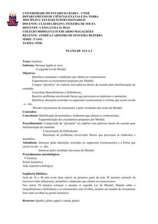 UNIVERSIDADE DO ESTADO DA BAHIA – UNEB
DEPARTAMENTO DE CIÊNCIAS EXATAS E DA TERRA
DISCIPLINA: ESTÁGIO SUPERVISIONADO II
DOCENTE: CLÁUDIA REGINA TEIXEIRA DE SOUZA
DISCENTE: VÂNIA LUISA O. DIAS
COLÉGIO MODELO LUIS EDUARDO MAGALHÃES
REGENTE: ANDRÉA CARNEIRO DE OLIVEIRA BEZERRA
SÉRIE: 3°ANO
TURMA: 92M1

                                    PLANO DE AULA 2


Tema: Genética
Subtema: Herança ligada ao sexo
             A segunda Lei de Mendel
Objetivos:
         Identificar anomalias e síndromes que afetam os cromossomos;
         Esquematizar os cruzamentos propostos por Mendel;
          Compor “glossário” no caderno com palavras dentro do assunto para familiarização do
conteúdo.
          Conceituar Monoibridismo e Diibridismo;
         Resolver problemas envolvendo fatores que provocam as síndromes e anomalias;
         Identificar alterações ocorridas no organismo (cromossomo) e a forma que ocorre no dia
- a - dia;
           Discutir mecanismos de cruzamento e pelos resultados dos testes de Mendel;
Conteúdos:
Conceituais: Identificação de anomalias e síndromes que afetam os cromossomos;
               Esquematização dos cruzamentos propostos por Mendel;
Procedimentais: Composição de “glossário” no caderno com palavras dentro do assunto para
familiarização do conteúdo.
                    Conceituação de Diibridismo;
                    Resolução de problemas envolvendo fatores que provocam as síndromes e
anomalias;
Atitudinais: Interesse pelas alterações ocorridas no organismo (cromossomo) e a forma que
ocorre no dia - a - dia;
               Interesse pelos resultados dos testes de Mendel;
Procedimentos metodológicos
   Técnicas
Painel ilustrativo;
Aula expositiva dialógica;

Seqüência Didática:
Aula de 1h e 40 min (com duas aulas); na primeira parte da aula 50 minutos correção de
exercício sobre daltonismo, hemofilia e síndromes que afetam os cromossomos.
Nos outros 50 minutos começar o assunto A segunda Lei de Mendel, falando sobre o
monoibridismo e diibridismo e os cruzamentos com ervilhas, mostrar um modelo de cruzamento
feito entre ervilhas no painel ilustrativo.

Recursos: Quadro, piloto, papel e caneta, painel.
 