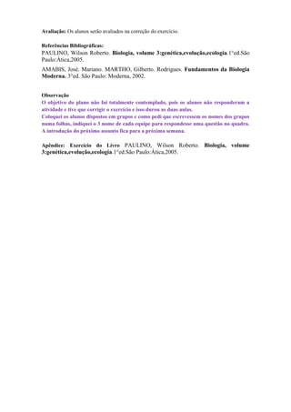 Avaliação: Os alunos serão avaliados na correção do exercício.

Referências Bibliográficas:
PAULINO, Wilson Roberto. Biologia, volume 3:genética,evolução,ecologia.1°ed.São
Paulo:Ática,2005.
AMABIS, José. Mariano. MARTHO, Gilberto. Rodrigues. Fundamentos da Biologia
Moderna. 3°ed. São Paulo: Moderna, 2002.


Observação
O objetivo do plano não foi totalmente contemplado, pois os alunos não responderam a
atividade e tive que corrigir o exercício e isso durou as duas aulas.
Coloquei os alunos dispostos em grupos e como pedi que escrevessem os nomes dos grupos
numa folhas, indiquei o 3 nome de cada equipe para respondesse uma questão no quadro.
A introdução do próximo assunto fica para a próxima semana.

Apêndice: Exercício do Livro PAULINO, Wilson Roberto. Biologia, volume
3:genética,evolução,ecologia.1°ed.São Paulo:Ática,2005.
 