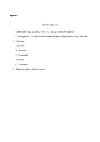 Apêndice:



                                      Exercício de fixação


   1) Conceitue Ecologia e comente porque ela é uma ciência multidisciplinar.

   2) Comente porque a Ecologia tem assumido uma importância crescente na nossa sociedade.

   3) Conceitue:

      a) Biosfera:

      b) População:

      c) Comunidade:

      d) Biótipo:

      e) Ecossistema:

   4) Diferencie habitat e nicho ecológico.
 