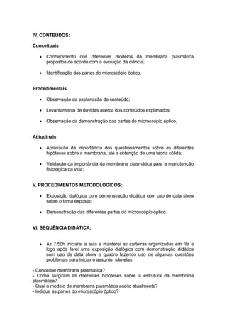 IV. CONTEÚDOS:

Conceituais

      Conhecimento dos diferentes modelos da membrana plasmática
       propostos de acordo com a evolução da ciência;

      Identificação das partes do microscópio óptico.


Procedimentais

      Observação da explanação do conteúdo;

      Levantamento de dúvidas acerca dos conteúdos explanados;

      Observação da demonstração das partes do microscópio óptico.


Atitudinais

      Aprovação da importância dos questionamentos sobre as diferentes
       hipóteses sobre a membrana, até a obtenção de uma teoria sólida;

      Validação da importância da membrana plasmática para a manutenção
       fisiológica da vida;


V. PROCEDIMENTOS METODOLÓGICOS:

      Exposição dialógica com demonstração didática com uso de data show
       sobre o tema exposto;

      Demonstração das diferentes partes do microscópio óptico.


VI. SEQUÊNCIA DIDÁTICA:


      As 7:50h iniciarei a aula e manterei as carteiras organizadas em fila e
       logo após farei uma exposição dialógica com demonstração didática
       com uso de data show e quadro fazendo uso de algumas questões
       problemas para iniciar o assunto, são elas:

- Conceitue membrana plasmática?
- Como surgiram as diferentes hipóteses sobre a estrutura da membrana
plasmática?
- Qual o modelo de membrana plasmática aceito atualmente?
- Indique as partes do microscópio óptico?
 