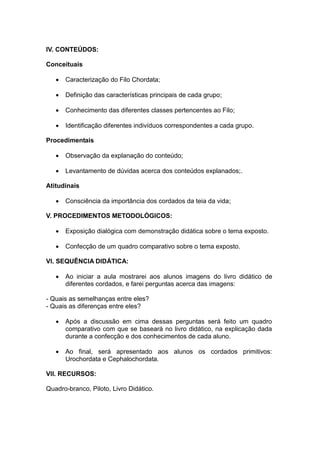 IV. CONTEÚDOS:

Conceituais

      Caracterização do Filo Chordata;

      Definição das características principais de cada grupo;

      Conhecimento das diferentes classes pertencentes ao Filo;

      Identificação diferentes indivíduos correspondentes a cada grupo.

Procedimentais

      Observação da explanação do conteúdo;

      Levantamento de dúvidas acerca dos conteúdos explanados;.

Atitudinais

      Consciência da importância dos cordados da teia da vida;

V. PROCEDIMENTOS METODOLÓGICOS:

      Exposição dialógica com demonstração didática sobre o tema exposto.

      Confecção de um quadro comparativo sobre o tema exposto.

VI. SEQUÊNCIA DIDÁTICA:

      Ao iniciar a aula mostrarei aos alunos imagens do livro didático de
       diferentes cordados, e farei perguntas acerca das imagens:

- Quais as semelhanças entre eles?
- Quais as diferenças entre eles?

      Após a discussão em cima dessas perguntas será feito um quadro
       comparativo com que se baseará no livro didático, na explicação dada
       durante a confecção e dos conhecimentos de cada aluno.

      Ao final, será apresentado aos alunos os cordados primitivos:
       Urochordata e Cephalochordata.

VII. RECURSOS:

Quadro-branco, Piloto, Livro Didático.
 