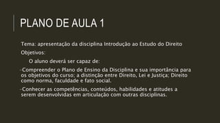 PLANO DE AULA 1
Tema: apresentação da disciplina Introdução ao Estudo do Direito
Objetivos:
O aluno deverá ser capaz de:
-Compreender o Plano de Ensino da Disciplina e sua importância para
os objetivos do curso; a distinção entre Direito, Lei e Justiça; Direito
como norma, faculdade e fato social.
-Conhecer as competências, conteúdos, habilidades e atitudes a
serem desenvolvidas em articulação com outras disciplinas.
 