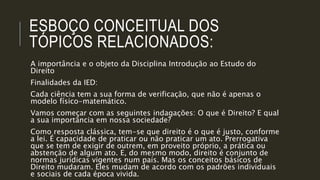 ESBOÇO CONCEITUAL DOS
TÓPICOS RELACIONADOS:
A importância e o objeto da Disciplina Introdução ao Estudo do
Direito
Finalidades da IED:
Cada ciência tem a sua forma de verificação, que não é apenas o
modelo físico-matemático.
Vamos começar com as seguintes indagações: O que é Direito? E qual
a sua importância em nossa sociedade?
Como resposta clássica, tem-se que direito é o que é justo, conforme
a lei. É capacidade de praticar ou não praticar um ato. Prerrogativa
que se tem de exigir de outrem, em proveito próprio, a prática ou
abstenção de algum ato. E, do mesmo modo, direito é conjunto de
normas jurídicas vigentes num país. Mas os conceitos básicos de
Direito mudaram. Eles mudam de acordo com os padrões individuais
e sociais de cada época vivida.
 