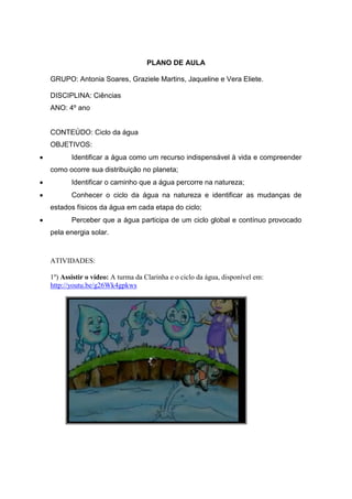 PLANO DE AULA
GRUPO: Antonia Soares, Graziele Martins, Jaqueline e Vera Eliete.
DISCIPLINA: Ciências
ANO: 4º ano
CONTEÚDO: Ciclo da água
OBJETIVOS:
Identificar a água como um recurso indispensável à vida e compreender
como ocorre sua distribuição no planeta;
Identificar o caminho que a água percorre na natureza;
Conhecer o ciclo da água na natureza e identificar as mudanças de
estados físicos da água em cada etapa do ciclo;
Perceber que a água participa de um ciclo global e contínuo provocado
pela energia solar.
ATIVIDADES:
1º) Assistir o vídeo: A turma da Clarinha e o ciclo da água, disponível em:
http://youtu.be/g26Wk4gpkws