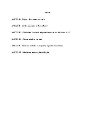 Anexos
ANEXO I – Páginas do manual adotado
ANEXO II – Slides presentes no PowerPoint
ANEXO III – Trabalhos de casa e respetiva correção da atividade 1. e 2.
ANEXO IV – Textos analisar em aula
ANEXO V – Ficha de trabalho e respetiva sugestão de correção
ANEXO VI – Grelha de observação/avaliação
 