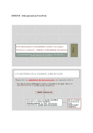 ANEXO II – Slides presentes no PowerPoint
A G RU PA M EN TO D E ESC O LA S A U RÉLI A D E SO U SA –
A N O LETI V O 2 0 1 5 / 2 0 1 6
11ºano
u O conhecimento e a racionalidade científica e tecnológica
u Ciência e construção – validade e verificabilidade das hipóteses
O CRITÉRIO DA VERIFICABILIDADE
Resp ond e a o problema da demarcação, d a seguinte forma :
üO critério para distinguir o que é científico do que não o é
p rend e-se c om a verific a ç ã o emp íric a ;
VERIFICABILIDADE
Toma nd o o luga r d e teoria científica
q ua nd o é p ossível verificar
empiricamente, ou seja , a tra vés d a
exp eriênc ia , aquilo que ela propõe.
Se for p ossível
d etermina -la
p ela
observação
empírica .
 