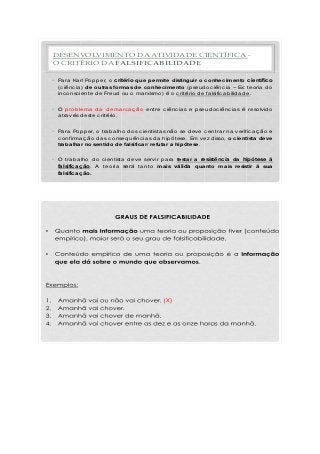 DESENVOLVIMENTO DA ATIVIDADE CIENTÍFICA -
O CRITÉRIO DA FALSIFICABILIDADE
• Pa ra Ka rl Pop p er, o critério que permite distinguir o conhecimento científico
(c iênc ia ) de outras formas de conhecimento (p seud oc iênc ia – Ex: teoria d o
inc onsc iente d e Freud ou o ma rxismo) é o c ritério d e fa lsific a b ilid a d e.
• O p rob lema d a d ema rc a ç ã o entre c iênc ia s e p seud oc iênc ia s é resolvid o
a tra vés d este c ritério.
• Pa ra Pop p er, o tra b a lho d os c ientista s nã o se d eve c entra r na verific a ç ã o e
c onfirma ç ã o d a s c onseq uênc ia s d a hip ótese. Em vez d isso, o cientista deve
trabalhar no sentido de falsificar/ refutar a hipótese.
• O tra b a lho d o c ientista d eve servir p a ra testar a resistência da hipótese à
falsificação. A teoria será ta nto mais válida quanto mais resistir à sua
falsificação.
 
