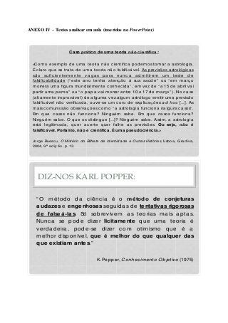 ANEXO IV – Textos analisar em aula (inseridos no PowerPoint)
«Como exemplo de uma teoria não c ientífic a podemos tomar a astrologia.
É c laro que se trata de uma teoria não falsific ável. As previsões astrológic as
sã o sufic ie nte m e nte va g a s p a ra nunc a a d m itire m um te ste d e
falsific abilidade (“ este ano tenha atenç ão à sua saúde” ou “ em març o
morrerá uma figura mundialmente c onhec ida” , em vez de “ a 15 de abril vai
partir uma perna” ou “ o papa vai morrer entre 10 e 17 de març o” ). No c aso
(altamente improvável) de alguma vez algum astrólogo emitir uma previsão
falsific ável não verific ada, ouve-se um c oro de explic aç ões ad hoc [...]. As
mais c omuns são observaç ões c omo “ a astrologia func iona nalguns c asos” .
Em que c asos não func iona? Ninguém sabe. Em que c asos func iona?
Ninguém sabe. O que os distingue [...]? Ninguém sabe. Assim, a astrologia
está legitimada, quer ac erte quer falhe as previsões. Ou seja, não é
falsificável. Portanto, não é científica. É uma pseudociência.»
Jorge Buesc u, O Mistério do Bilhete de Identidade e Outras Histórias, Lisboa, Gradiva,
2004, 9.ª ed iç ã o, p. 13.
Caso prático de uma teoria não científica:
DIZ-NOS KARL POPPER:
“ O métod o da c iênc ia é o método de conjeturas
audazes e engenhosas seguidas de tentativas rigorosas
de falseá-las. Só sobrevivem as teorias mais aptas.
Nunc a se pode dizer licitamente que uma teoria é
verdad eira, pode-se d izer c om otimismo que é a
melhor disponível, que é melhor do que qualquer das
que existiam antes.”
K. Popper, Conhec imento Objetivo (1975)
 