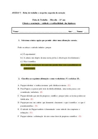 ANEXO V – Ficha de trabalho e respetiva sugestão de correção
Ficha de Trabalho – Filosofia – 11º ano
Ciência e construção – validade e verificabilidade das hipóteses
1. Seleciona a única opção que permite obter uma afirmação correta.
Pode-se criticar o método indutivo porque:
a) É experimental.
b) A ciência não dispõe de uma teoria prévia à observação dos fenómenos.
c) Não é científico.
d) A simples acumulação de casos não permite lidar com a possibilidade de
contraexemplo.
2. Classifica as seguintes afirmações como verdadeiras (V) ou falsas (F).
A. Popper substitui o verificacionismo pelo falsificacionismo. (V)
B. Para Popper, se passar pelo teste da falsificabilidade, uma teoria passa a ser
considerada verdadeira. (F)
C. Popper defende que não há progresso científico porque todas as teorias podem ser
falsificadas. (F)
D. Popper procura um critério que demonstre claramente o que é científico e o que é
pseudocientífico. (V)
E. O método de Popper também é denominado como método das conjeturas e
refutações. (V)
F. Popper valoriza a eliminação do erro como fator de progresso científico. (V)
Nome: _________________________________________________ Ano: ____Turma: ____
 