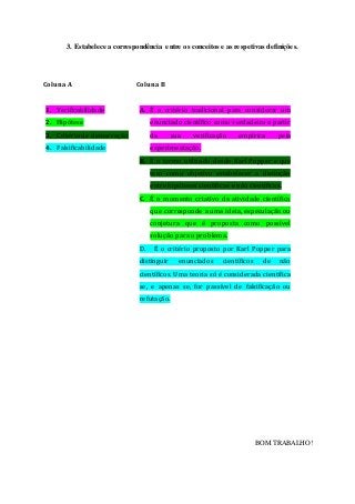 3. Estabelece a correspondência entre os conceitos e as respetivas definições.
Coluna A
1. Verificabilidade
2. Hipótese
3. Critério de demarcação
4. Falsificabilidade
Coluna B
A. É o critério tradicional para considerar um
enunciado científico como verdadeiro a partir
da sua verificação empírica pela
experimentação.
B. É o termo utilizado desde Karl Popper e que
tem como objetivo estabelecer a distinção
entre hipóteses científicas e não científicas.
C. É o momento criativo da atividade científica
que corresponde a uma ideia, especulação ou
conjetura que é proposta como possível
solução para o problema.
D. É o critério proposto por Karl Popper para
distinguir enunciados científicos de não
científicos. Uma teoria só é considerada científica
se, e apenas se, for passível de falsificação ou
refutação.
BOM TRABALHO!
 