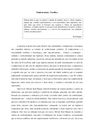 Fundamentação Científica
A presente regência tem como objetivo dar continuidade à transposição e lecionação
dos conteúdos relativos ao estatuto do conhecimento científico: O conhecimento e a
racionalidade científica e tecnológica, mais especificamente – Ciência e construção –
validade e verificabilidade das hipóteses. Nesta medida, daremos continuidade às criticas
prestadas ao método indutivista, através da correção dos trabalhos de casa e da análise de um
dos slides do PowerPoint, onde o que importa salientar, de modo sistematizador é o facto de
o indutivismo ter sido alvo de inúmeras críticas, das quais se destacam duas: a importância
atribuída à observação, usando-a como ponto de partida aquando da investigação científica, e
a segunda tem que ver com o processo em curso (de índole indutiva) que se transpõe
rapidamente em proposições gerais, partindo de proposições particulares, o que lhe confere
uma notável perda de rigor, isto porque, é facto que as observações nunca são completamente
imparciais, existe assim um contexto e, desta forma, o cientista é envolvido até nas suas
expectativas.
Através do filósofo Karl Popper, filósofo britânico de origem austríaca e crítico do
indutivismo, que procurou justificar o problema da indução, propondo um outro método,
baseado em conjeturas e refutações, por forma a ressaltar outro critério da cientificidade,
denominado por – critério da falsificabilidade. Este critério baseou-se, essencialmente, num
processo construtivo de hipóteses ou conjeturas que visa-se responder a problemas, partindo
assim deles mesmos (dos factos/problemas), começando as teorias por ser hipóteses
(conjeturas) que serão, num momento posterior, submetidas a testes rigorosos com vista à
refutação. Este foco na refutação tem que ver com o filósofo Karl Popper ter rejeitado o
critério da verificabilidade, associado à confirmação das teorias científicas, acrescentando
que as teorias científicas não são empiricamente verificáveis e afirmando até que “[a] crença
Poderia dizer-se que, ao rejeitar o método de indução, privo a ciência empírica
daquilo que constitui, aparentemente, a sua característica mais importante; isto
quer dizer que afasto as barreiras que separam a ciência da especulação
metafísica. A minha resposta é a de que a razão principal para eu rejeitar a Lógica
indutiva consiste, precisamente, (...) em ela não proporcionar um adequado
“critério de demarcação”.
Karl Popper
 