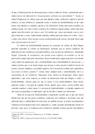 de que a Ciência procede da observação para a teoria é ainda tão firme e generalizada que a
minha recusa em subscrevê-la é frequentemente acolhida com incredulidade”1. Assim, no
método Popperiano de ciência, para que uma hipótese tenha verificação empírica é preciso
refutá-la, ou seja, falsificá-la –propondo assim, o critério da falsificabilidade, ou de outra
forma: uma hipótese é científica, apenas se for falsificável. Sendo uma teoria científica, na
medida em que, for sobrevivendo à tentativa de a falsificar empiricamente, sendo mais forte
quanto mais lhe resistir, por forma a que “[à] medida que vamos aprendendo com os erros
que cometemos, o nosso conhecimento aumenta, embora possamos nunca vir a saber – isto é,
a saber com certeza. Uma vez que o nosso conhecimento pode crescer, não pode haver aqui
razão para desesperar da razão.”2
O critério da falsificabilidade presente na conceção de ciência de Karl Popper
pretende responder ao critério da demarcação, referindo que as teorias científicas são
diferentes das não-científicas ou pseudocientíficas, uma vez que são falsificáveis. Adiantando
Popper “[c]ontudo, só reconhecerei um sistema como empírico ou científico se ele for
passível de comprovação pela experiência. Essas considerações sugerem que deve ser tomado
como critério de demarcação, não a verificabilidade, mas a falseabilidade de um sistema (...)
exigirei, porém, que a sua forma lógica seja tal que se torne possível validá-lo através de
recurso a provas empíricas, em sentido negativo: deve ser possível refutar, pela experiência,
um sistema científico empírico”3. Assim, nem a indução nem a verificabilidade, isto é, a
característica de ser verificável, funcionam como critério de demarcação. Outro aspeto
importante é que nesta resposta ao critério da demarcação dado por Popper, a saber, a
falsificabilidade, existem graus no que se refere a essa falsificabilidade, desta forma,
podemos avaliar o seu grau da seguinte forma: quanto mais coisas a teoria proibir mais
conteúdo empírico e então maior é o seu grau de falsificabilidade; o conteúdo empírico de
uma teoria ou proposição é a informação que ela dá sobre o mundo que observamos.
Além do seu grau de falsificabilidade é importante ressaltar que as que não forem
falsificáveis não são tão pouco científicas, sendo que esta condição é necessária, mas não
suficiente para a cientificidade de uma teoria, na medida em que, as teorias ou proposições
científicas devem proporcionar boas explicações e, ainda, alcançar determinadas formas de
previsão e que estas, se traduzam com consistência. Quando estamos perante uma hipótese
1 Popper, K. (2003). Conjecturas e Refutações. p. 72. Coimbra: Almedina.
2 Idem, p. 9.
3 Popper, K. (1998). A Lógica da Pesquisa Científica. p. 42. São Paulo: Cultrix.
 
