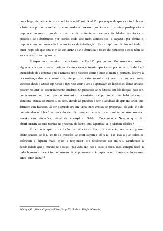 que chega, efetivamente, a ser refutada, o filósofo Karl Popper responde que esta terá de ser
substituída por uma melhor que responda ao mesmo problema e que esteja predisposta a
responder ao mesmo problema mas que não enfrente as mesmas dificuldades da anterior –
processo de substituição por teorias cada vez mais consistentes e capazes, por forma a
responderem com mais eficácia aos testes de falsificação. E se a hipótese não for refutada, o
autor responde que esta tem de continuar a ser submetida a testes de refutação e estes têm de
ser cada vez mais rigorosos.
É importante ressaltar, que a teoria de Karl Popper por ser tão inovadora, sofreu
algumas criticas e essas criticas foram essencialmente apontadas por uma considerável
quantidade de cientistas que viam este um processo como pouco comum e, portanto, levava à
desconfiança dos seus resultados, até porque, estes (resultados) eram de um grau mais
escasso, devido a todo o processo rigoroso com que se deparavam as hipóteses. Estas criticas
podem resumir-se essencialmente em duas: O processo de refutação ou falsificação não ser,
precisamente, o meio mais comum entre o cientistas, até porque é mais habitual que o
cientista atenda ao sucesso, ou seja, atenda às previsões bem sucedidas do que naquelas que
formem em fracasso. Já em segunda ordem, uma outra crítica de proporção elevada é a de
que atendendo à história das ciências, não parece que esta possa evoluir por um processo
assente em refutações, afinal são exemplos: Galileu. Copérnico e Newton que não
abandonaram as suas teorias na presença de factos que, à partida, as poderiam falsificar.
É de notar que a evolução da ciência se faz, precisamente, nestes conjuntos
diferenciados de leis, teorias e modelos de consideram a ciência, isto leva a que todos se
esforcem e fiquem mais aptos a responder aos fenómenos do mundo, atendendo à
flexibilidade que o mundo nos exige, “[a] vida não nos é dada já feita, mas tem que fazê-la
cada homem e o espírito do homem não é primariamente espectador da sua existência mas
antes autor desta.”4
4 Ortega, G. (1994). O que é a Filosofia. p. 202. Lisboa: Edições Cotovia.
 