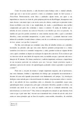Como foi acima descrito, a aula decorrerá neste balanço entre o manual adotado,
sendo que este é um recurso possível a todos os estudantes (sendo de fácil acesso), e
PowerPoint. Posteriormente, serão lidos e analisados alguns textos, nos quais a sua
importância se inscreve no facto de, pelas próprias palavras de Karl Popper, abrangerem com
mais clareza e um maior rigor a sua teoria acerca da ciência, sendo que os presentes textos
foram recolhidos com vista à sua simplicidade, de modo, a possibilitarem uma melhor
compreensão por parte dos estudantes e nunca o contrário. É, ainda, de lembrar que o
trabalho de texto constante nas aulas de Filosofia é um trabalho que deve ser pensado, “na
medida em que eles podem constituir-se como matéria mesma sobre a qual a actividade
filosófica, como actividade interpretativa, se pode exercer (...) podendo funcionar como
indutor de conteúdos, levando alunas e alunos a sair de si e confrontar-se com essa perspetiva
de viver, pensar e ser que lhes é proposta”.
Por fim, será entregue aos estudantes uma ficha de trabalho relativa aos conteúdos
lecionados na presente aula que tem como objetivo primário percepcionar se a turma
assimilou com clareza os conteúdos transpostos e, ainda, permitir esclarecer alguma dúvida
com a qual o estudante se depare na realização de algum dos exercícios. É de esclarecer que
os exercícios são de uma índole de resposta curta, na medida em que, a presente aula tem a
duração de 50 minutos. De forma conclusiva é, também importante esclarecer a importância
de um momento particular de avaliação, pois esta “tem por função prioritária regular e
optimizar o processo de ensino e de aprendizagem, ajudando o aluno a aprender e o professor
a ensinar”7.
Posto isto e, em jeito de remate, é sempre importante enquanto, não só professores,
mas seres humanos, lembrar a importância do diálogo que acompanha necessariamente o
decorrer de uma aula (quando preconizado com fundamento), até porque, “[a] abordagem
dialógica como método para o desenvolvimento de atitudes, do pensamento crítico e criativo,
não é um método de troca espontânea entre os elementos da comunidade; requer uma
aprendizagem lenta e progressiva, pela qual a discussão filosófica, quando se efetiva, vai
revelando um modo de ser e estar no mundo, onde não se confunde autonomia com
individualismo ou relativismo”8. Ora, torna-se emergente esta atenção ao que dizemos, bem
como ao que é pelo outro dito, vivemos em comunidade fora e dentro da sala de aula, deve
assim ser nosso princípio agir na base do respeito e num sentido, sistemático, de seriedade
7 Idem, p. 21.
8 Idem, p. 77.
 