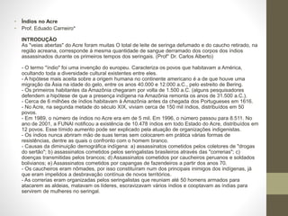• Índios no Acre
• Prof. Eduado Carneiro*
INTRODUÇÃO
As "veias abertas" do Acre foram muitas O total de leite de seringa defumado e do caucho retirado, na
região acreana, corresponde à mesma quantidade de sangue derramado dos corpos dos índios
assassinados durante os primeiros tempos dos seringais. (Prof° Dr. Carlos Alberto)
- O termo "índio" foi uma invenção do europeu. Caracteriza os povos que habitavam a América,
ocultando toda a diversidade cultural existentes entre eles.
- A hipótese mais aceita sobre a origem humana no continente americano é a de que houve uma
migração da Ásia na idade do gelo, entre os anos 40.000 e 12.000 a.C., pelo estreito de Bering.
- Os primeiros habitantes da Amazônia chegaram por volta de 1.500 a.C. (alguns pesquisadores
defendem a hipótese de que a presença indígena na Amazônia remonta os anos de 31.500 a.C.).
- Cerca de 6 milhões de índios habitavam à Amazônia antes da chegada dos Portugueses em 1616.
- No Acre, na segunda metade do século XIX, viviam cerca de 150 mil índios, distribuídos em 50
povos.
- Em 1989, o número de índios no Acre era em de 5 mil. Em 1996, o número passou para 8.511. No
ano de 2001, a FUNAI notificou a existência de 10.478 índios em todo Estado do Acre, distribuídos em
12 povos. Esse tímido aumento pode ser explicado pela atuação de organizações indigenistas.
- Os índios nunca abriram mão de suas terras sem colocarem em prática várias formas de
resistências, dentre as quais o confronto com o homem branco.
- Causas da diminuição demográfica indígena: a) assassinatos cometidos pelos coletores de "drogas
do sertão"; b) assassinatos cometidos pelos seringalistas brasileiros através das "correrias"; c)
doenças transmitidas pelos brancos; d) Assassinatos cometidos por caucheiros peruanos e soldados
bolivianos; e) Assassinatos cometidos por capangas de fazendeiros a partir dos anos 70.
- Os caucheiros eram nômades, por isso constituíram num dos principais inimigos dos indígenas, já
que eram impelidos a desbravação contínua de novos territórios.
- As correrias eram organizadas pelos seringalistas que reuniam até 50 homens armados para
atacarem as aldeias, matavam os líderes, escravizavam vários índios e cooptavam as índias para
servirem de mulheres no seringal.
 