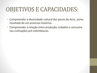 OBJETIVOS E CAPACIDADES:
• Compreender a diversidade cultural dos povos do Acre, como
resultado de um processo histórico.
• Compreender a relação entre produção, trabalho e consumo
nas civilizações pré-colombianas.
 