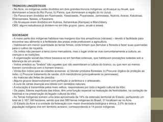 • TRONCOS LINGÜÍSTICOS
- No Acre, os indígenas estão divididos em dois grandes troncos indígenas: a) Aruaque ou Aruak, que
dominavam a bacia do Rio Purus; b) Panos, que dominavam a região do rio Juruá.
- Os Panos eram divididos em Kaxinawás, Yawanawás, Poyanawás, Jaminawas, Nukinis, Araras, Katukinas,
Shaneanawa, Nawas, e Kaxararis.
- Os Aruaques eram divididos em Kulinas, Ashaninkas (Kampas) e Manchibery.
OBS: alguns estudiosos já dividem-no em três grupos: pano, aruak e arawá.
SOCIEDADE
- A maior parte dos indígenas habitava nas margens dos rios amazônicos (várzeas) - devido à facilidade para
encontrar seu alimento e à fertilidade das praias onde praticavam a agricultura.
- Habitavam em menor quantidade às terras firmes, onde tinham que derrubar a floresta e fazer suas queimadas
para o cultivo de roçados.
- Os índios não pensam a terra como mercadoria, mas o lugar onde se vive comunitariamente a cultura, as
crenças e as tradições.
- A organização social das tribos baseava-se em famílias extensas, que habitavam povoações isoladas sob a
liderança de um ancião.
- Índios arredios ou "brabos" são aqueles que não assimilaram a cultura do branco, ou que nem ao menos
tiveram convivência com o homem branco.
- Vinda dos índios para as cidades acreanas: a) Vender produtos florestais; b) Procurar órgãos de proteção ao
índio; c) Procurar tratamento de saúde; d) A mendicância (principalmente os jaminawas).
- As malocas são feitas de paxiúba;
- Alguns grupos desenvolveram com perfeição a cerâmica e o artesanato.
- A cura de várias doenças era obtida com remédios naturais;
- A educação é transmitida pelos mais velhos, responsáveis por todo o legado cultural da tribo.
- Os pajés, líderes espirituais das tribos, têm uma função especial na realização de festividades, na contação de
histórias e na preservação do legado cultural da tribo.
- As Terras Indígenas somam uma área aproximada de 14% da extensão territorial do Estado, perfazendo um
total de 2.167.146 hectares, sendo que das 580 terras indígenas do Brasil, 31 localizam-se no Acre.
- O Estado do Acre é a unidade da federação com maior diversidade biológica e étnica, 3,0% de toda a
população indígena vive em território acreano, correspondendo a 14 povos indígenas.
 