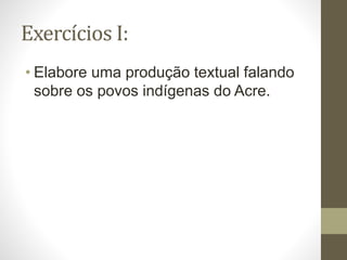 Exercícios I:
• Elabore uma produção textual falando
sobre os povos indígenas do Acre.
 