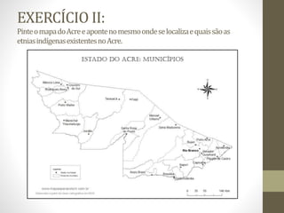 EXERCÍCIO II:
PinteomapadoAcreeapontenomesmoondeselocalizaequaissãoas
etniasindígenasexistentesnoAcre.
 