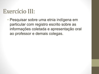 Exercício III:
• Pesquisar sobre uma etnia indígena em
particular com registro escrito sobre as
informações coletada e apresentação oral
ao professor e demais colegas.
 