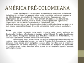 AMÉRICA PRÉ-COLOMBIANA
Antes da chegada dos europeus ao continente americano, milhões de
indivíduos já habitavam a América: para se ter uma ideia, estima-se que cerca
de 88 milhões de ameríndios já viviam no continente. Esses povos eram
organizados em tribos, povoados, mas também em sociedades complexas,
como no caso dos astecas, incas e maias, os quais possuíam significativa
organização social, política e econômica. Tais civilizações,
inclusive, apresentavam um desenvolvimento tecnológico bastante elevado para
sua época, especialmente nas áreas da astronomia, matemática e arquitetura.
Maias
Os maias habitavam uma região formada pelos atuais territórios da
Guatemala, Honduras e Península de Yucatán (sul do México). Em razão da utilização
de uma escrita hieroglífica, aspecto que dificultou o estudo dos historiadores, é a
civilização que se tem o menor número de informações.
De qualquer forma, sabe-se que tais povos também tinham uma sociedade
rígida e hierarquizada (algo comum em toda a América Pré-Colombiana), onde as
camadas mais baixas eram obrigadas a pagar altos impostos para o imperador,
considerado um ser divino (teocracia). Sua economia era baseada na agricultura,
principalmente no cultivo do milho, alimento que era considerado sagrado segundo
as tradições maias.
 