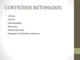 CONTEÚDOS RETOMADOS:
• Leitura;
• Escrita;
• Interpretação;
• Reescrita;
• História do Acre;
• Chegada de Colombo à América.
 