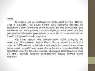 Incas
O império inca se localizava na região atual do Peru, Bolívia,
Chile e Equador. Tais povos tinham uma economia baseada na
agricultura e eram detentores de um razoável sistema de estradas. Sua
sociedade era hierarquizada, bastante rígida e, além disso, um fato
interessante: não havia propriedade privada, isto é, tudo pertencia ao
Estado e à figura divina do imperador.
Os incas tinham um conhecimento muito avançado de
arquitetura. Um exemplo disso é Machu Picchu, cidade construída a
mais de 2.400 metros de altitude e que até hoje mantém suas bases
preservadas, aspecto que demonstra a tamanha engenhosidade da
arquitetura inca. No contexto religioso, tais povos acreditavam no deus
Sol (Inti), contudo também consideravam alguns animais como
sagrados.
 