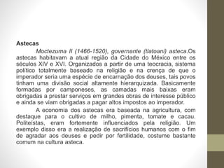 Astecas
Moctezuma II (1466-1520), governante (tlatoani) asteca.Os
astecas habitavam a atual região da Cidade do México entre os
séculos XIV e XVI. Organizados a partir de uma teocracia, sistema
político totalmente baseado na religião e na crença de que o
imperador seria uma espécie de encarnação dos deuses, tais povos
tinham uma divisão social altamente hierarquizada. Basicamente
formadas por camponeses, as camadas mais baixas eram
obrigadas a prestar serviços em grandes obras de interesse público
e ainda se viam obrigadas a pagar altos impostos ao imperador.
A economia dos astecas era baseada na agricultura, com
destaque para o cultivo de milho, pimenta, tomate e cacau.
Politeístas, eram fortemente influenciados pela religião. Um
exemplo disso era a realização de sacrifícios humanos com o fim
de agradar aos deuses e pedir por fertilidade, costume bastante
comum na cultura asteca.
 