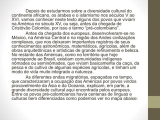 Depois de estudarmos sobre a diversidade cultural do
continente africano, os árabes e o islamismo nos séculos V ao
XVI, vamos conhecer neste texto alguns dos povos que viviam
na América no século XV, ou seja, antes da chegada de
Cristóvão Colombo, por isso o termo “pré-colombiano”.
Antes da chegada dos europeus, desenvolveram-se no
México, na América Central e na região dos Andes civilizações
complexas, que nos deixaram importantes registros de seus
conhecimentos astronômicos, matemáticos, agrícolas, além de
obras arquitetônicas e artísticas de grande refinamento e beleza.
No restante das Américas, como no território que hoje
corresponde ao Brasil, existiam comunidades indígenas
nômades ou seminômades, que viviam basicamente da caça, da
pesca e do cultivo de algumas espécies agrícolas, e tinham um
modo de vida muito integrado a natureza.
As diferentes ondas migratórias, espaçadas no tempo,
que caracterizaram a ocupação das Américas por povos vindos
provavelmente da Ásia e da Oceania, explicam, em parte, a
grande diversidade cultural aqui encontrada pelos europeus.
Entre os povos pré-colombianos havia centenas de línguas e
culturas bem diferenciadas como podemos ver no mapa abaixo:
 