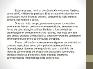 Estima-se que, no final do século XV, viviam na América
cerca de 50 milhões de pessoas. Elas estavam distribuídas em
sociedades muito diversas entre si, do ponto de vista cultural,
política, econômica e social.
Durante muito tempo, pensou-se que as sociedades
americanas fossem predominantemente tribais, sem nenhuma
forma de centralização política. De fato, a forma tribal de
organização foi comum em muitas regiões, mas hoje se sabe
que outras grandes civilizações se desenvolveram no continente
americano muito antes da conquista europeia.
Essas civilizações apresentavam algumas características
comuns: agricultura como principal atividade econômica,
favorecida por técnicas de irrigação do solo; o domínio de
técnicas aprimoradas de artesanato; atividades comerciais;
práticas religiosas politeístas; forte tradição guerreira;
conhecimentos matemáticos e de astronomia.
 