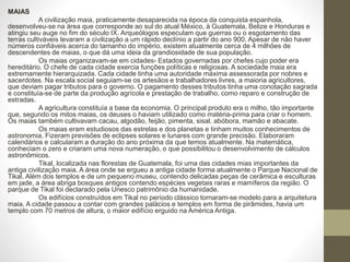 MAIAS
A civilização maia, praticamente desaparecida na época da conquista espanhola,
desenvolveu-se na área que corresponde ao sul do atual México, à Guatemala, Belize e Honduras e
atingiu seu auge no fim do século IX. Arqueólogos especulam que guerras ou o esgotamento das
terras cultiváveis levaram a civilização a um rápido declínio a partir do ano 900. Apesar de não haver
números confiáveis acerca do tamanho do império, existem atualmente cerca de 4 milhões de
descendentes de maias, o que dá uma ideia da grandiosidade de sua população.
Os maias organizavam-se em cidades- Estados governadas por chefes cujo poder era
hereditário. O chefe de cada cidade exercia funções políticas e religiosas. A sociedade maia era
extremamente hierarquizada. Cada cidade tinha uma autoridade máxima assessorada por nobres e
sacerdotes. Na escala social seguiam-se os artesãos e trabalhadores livres, a maioria agricultores,
que deviam pagar tributos para o governo. O pagamento desses tributos tinha uma conotação sagrada
e constituía-se de parte da produção agrícola e prestação de trabalho, como reparo e construção de
estradas.
A agricultura constituía a base da economia. O principal produto era o milho, tão importante
que, segundo os mitos maias, os deuses o haviam utilizado como matéria-prima para criar o homem.
Os maias também cultivavam cacau, algodão, feijão, pimenta, sisal, abóbora, mamão e abacate.
Os maias eram estudiosos das estrelas e dos planetas e tinham muitos conhecimentos de
astronomia. Fizeram previsões de eclipses solares e lunares com grande precisão. Elaboraram
calendários e calcularam a duração do ano próxima da que temos atualmente. Na matemática,
conheciam o zero e criaram uma nova numeração, o que possibilitou o desenvolvimento de cálculos
astronômicos.
Tikal, localizada nas florestas de Guatemala, foi uma das cidades mias importantes da
antiga civilização maia. A área onde se ergueu a antiga cidade forma atualmente o Parque Nacional de
Tikal. Além dos templos e de um pequeno museu, contendo delicadas peças de cerâmica e esculturas
em jade, a área abriga bosques antigos contendo espécies vegetais raras e mamíferos da região. O
parque de Tikal foi declarado pela Unesco patrimônio da humanidade.
Os edifícios construídos em Tikal no período clássico tornaram-se modelo para a arquitetura
maia. A cidade passou a contar com grandes palácios e templos em forma de pirâmides, havia um
templo com 70 metros de altura, o maior edifício erguido na América Antiga.
 