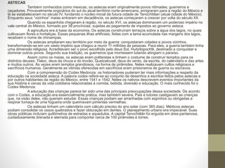 ASTECAS
Também conhecidos como mexicas, os astecas eram originalmente povos nômades, guerreiros e
caçadores. Provavelmente originários do sul do atual território norte-americano, emigraram para a região do México e
lá se estabeleceram no século IV, fundando o núcleo inicial da futura cidade de Tenochtitlan (atual cidade do México).
Enquanto seus “vizinhos” maias entraram em decadência, os astecas começaram a crescer por volta do século XII.
Quando os espanhóis chegaram à região, no século XVI, os astecas dominavam um poderoso império no
vale central do México, formado por 38 províncias, sujeitas ao pagamento de impostos ao governo asteca.
A agricultura era à base da economia. Os astecas construíram terraços sobre a água dos lagos, no quais
cultivavam flores e hortaliças. Essas pequenas ilhas artificiais, feitas com a lama acumulada nas margens dos lagos,
recebiam o nome de chinampas.
Os astecas ampliaram seu território por meio da guerra: conquistaram cidades e povos vizinhos,
transformando-se em um vasto império que chegou a reunir 11 milhões de pessoas. Para eles, a guerra também tinha
uma dimensão religiosa. Acreditavam ser o povo escolhido pelo deus Sol, Huitzilopochtli, destinado a conquistar e
dominar outros povos. Segundo sua tradição, os guerreiros que morressem lutando atingiam o paraíso.
Assim como os maias, os astecas eram politeístas e tinham o costume de construir templos para os
distintos deuses: Tlaloc, deus da chuva e do trovão; Quetzalcoatl, deus do vento, da escrita, do calendário e das artes
e muitos outros. Às vezes eram templos grandiosos, na forma de pirâmides. Neles realizavam cultos religiosos e
sacrifícios humanos. Geralmente as vitimas oferecidas em sacrifícios eram prisioneiros de guerra ou escravos.
Com a compreensão do Codex Medonza, os historiadores puderam ter mais informações a respeito da
educação na sociedade asteca. A palavra codex refere-se ao conjunto de desenhos e escritos feitos pelos astecas e
por outros habitantes da região do México, entre 1541 e 1542. Neles os nativos descrevem eventos importantes da
sua história e cenas da vida cotidiana relacionadas à comida, bebida, diversão e educação. O mais conhecido foi o
Codex Medonza.
A educação das crianças parece ter sido uma das principais preocupações dessa sociedade. De acordo
com o Codex, a educação era essencialmente prática, mas também severa. Pais e tutores castigavam as crianças
que, na visão deles, não queriam estudar. Essas crianças podiam ser arranhadas com espinhos ou obrigadas a
respirar fumaça de uma fogueira onde queimavam pimentas vermelhas.
Os astecas tinham um calendário com cálculo preciso do ano solar (com 365 dias). Médicos astecas
podiam consolidar os ossos quebrados e fazer obturação em dentes. O planejamento urbano era impecável. Suas
obras públicas incluíam quilômetros de estradas e aquedutos. A capital Tenochitlán foi erguida em área pantanosa,
cuidadosamente drenada e aterrada para comportar cerca de 100 pirâmides e torres.
 