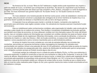 INCAS
Na America do Sul, os incas “filhos do Sol” habitavam a região andina onde expandiram seu império a
partir da cidade de Cuzco, no território que corresponde ao atual Peru. No século XV, expandiram suas fronteiras,
chegando a dominar grande parte das áreas que hoje compõem o Peru, Bolívia, o Equador e o norte da Argentina e
do Chile. Os incas chamavam seu grande império de “As Quatro Terras” ou “Os Quatro Cantos do mundo”,
Tawantinsuyu.
Os incas adotaram uma maneira peculiar de dominar outros povos: antes de estabelecer o domínio em
uma região, eles procuravam convencer a população das vantagens de se tornar membros do Império Inca. E os
guerreiros faziam questão de destacar a importância do culto ao Sol e da língua quíchua.
O imperador Inca se esforçava para manter o controle do império, nomeando uma espécie de
governador para administrar cada região e prestar contas. Os cobradores de impostos exerciam importante função
administrativa.
Eles se notabilizaram pelos conhecimentos contábeis, pela organização do trabalho, pela construção de
estradas e pela criação de um sistema de correios. Para facilitar a complicada contabilidade da produção agrícola,
que também era à base da economia, os incas utilizavam cordões com nós chamados quipus (Os incas não tinham
escrita, mas um complexo sistema de informações que consistiam em cordões coloridos nos quais se faziam vários
nós. A cor e a quantidade de nós registravam diferentes informações, como a produção de alimentos, o número de
habitantes do império e o valor dos tributos.). Além da função econômica, os quipus eram utilizados também para
registrar o censo populacional e outros números importantes para os administradores públicos.
As terras do Império Inca eram cortadas por uma rede de estradas talhadas nas encostas das
montanhas, percorridas por caravanas de lhamas e pelos mensageiros do imperador. As estradas eram
pavimentadas com pedras e tinham uma extensão de mais 23 mil quilômetros, unificando todas as partes do império.
A construção das estradas era assegurada pela mita, sistema de distribuição de tarefas pelo qual os camponeses
eram obrigados a prestar serviços ao Estado durante alguns dias do ano.
O principal vestígio da civilização inca é a cidade de pedra de Machu Picchu, no Peru que sobreviveu à
conquista espanhola. A cidade foi construída no topo de uma montanha no Vale do Rio Urubamba, a cerca de 2.400
metros de altitude. Abandonada por seus habitantes em época incerta, a cidade ficou coberta pela vegetação até ser
encontrada pela expedição do arqueólogo norte-americano Hiram Binghan, em 1911 e tornar-se um importante
patrimônio cultural da humanidade visitado por milhares de turistas todos os anos. Acredita-se que a cidade tenha
sido um local de cultos realizados pelas Virgens do Sol, pois a grande maioria dos restos mortais encontrados ali era
de mulheres e crianças.
 
