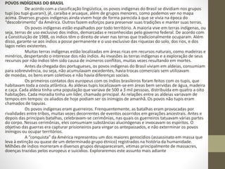 POVOS INDÍGENAS DO BRASIL
De acordo com a classificação lingüística, os povos indígenas do Brasil se dividiam nos grupos
tupi (ou tupi-guarani), jê, caraíba e aruaque, além de grupos menores, como podemos ver no mapa
acima. Diversos grupos indígenas ainda vivem hoje de forma parecida à que se vivia na época do
“descobrimento" da América. Outros fazem esforços para preservar suas tradições e manter suas terras.
Os povos indígenas estão espalhados por todo território. A maioria vive em terras indígenas, ou
seja, terras de uso exclusivo dos índios, demarcadas e reconhecidas pelo governo federal. De acordo com
a Constituição de 1988, os índios têm o direito de viver nas terras que tradicionalmente ocuparam. Além
disso, garante-se aos índios a posse permanente e o uso exclusivo das riquezas do solo, dos rios, e dos
lagos neles existentes.
Muitas terras indígenas estão localizadas em áreas ricas em recursos naturais, como madeiras e
minérios, despertando o interesse dos não índios. As invasões às terras indígenas e a exploração de seus
recursos por não índios têm sido causa de inúmeros conflitos, muitas vezes resultando em mortes.
Antes da chegada dos portugueses, os povos indígenas do Brasil viviam em aldeias, consumiam
para sobrevivência, ou seja, não acumulavam excedentes, havia trocas comerciais sem utilizavam
de moedas, os bens eram coletivos e não havia diferenças sociais.
Os primeiros contatos dos europeus com os índios brasileiros foram feitos com os tupis, que
habitavam toda a costa atlântica. As aldeias tupis localizavam-se em áreas bem servidas de água, madeira
e caça. Cada aldeia tinha uma população que variava de 500 a 3 mil pessoas, distribuída em quatro a oito
habitações. Cada moradia tinha um líder, chamado principal. As relações entre as aldeias variavam de
tempos em tempos: os aliados de hoje podiam ser os inimigos de amanhã. Os povos não tupis eram
chamados de tapuias.
Os povos indígenas eram guerreiros. Frenquentemente, as batalhas eram provocadas por
rivalidades entre tribos, muitas vezes decorrentes de eventos ocorridos em gerações ancestrais. Antes e
depois das principais batalhas, celebravam-se cerimônias, nas quais os guerreiros tatuavam várias partes
do corpo. Nessas cerimônias, eles consumiam substâncias alucinógenas e invocavam os espíritos. O
objetivo das guerras era capturar prisioneiros para vingar os antepassados, e não exterminar os povos
inimigos ou ocupar territórios.
A “conquista” da América representou um dos maiores genocídios (assassinato em massa que
leva à extinção ou quase de um determinado grupo étnico) registrados na história da humanidade.
Milhões de índios morreram e diversos grupos desapareceram, vitimas principalmente de massacres,
doenças trazidas pelos europeus e suicídios. Exploraremos este assunto mais adiante
 