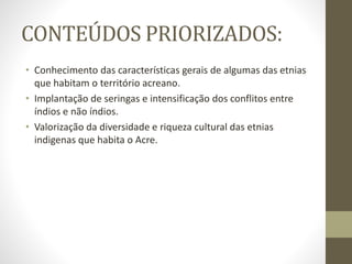 CONTEÚDOS PRIORIZADOS:
• Conhecimento das características gerais de algumas das etnias
que habitam o território acreano.
• Implantação de seringas e intensificação dos conflitos entre
índios e não índios.
• Valorização da diversidade e riqueza cultural das etnias
indigenas que habita o Acre.
 