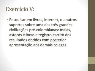 Exercício V:
• Pesquisar em livros, internet, ou outros
suportes sobre uma das três grandes
civilizações pré-colombianas: maias,
astecas e incas e registro escrito dos
resultados obtidos com posterior
apresentação aos demais colegas.
 