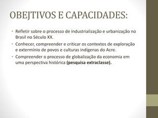 OBEJTIVOS E CAPACIDADES:
• Refletir sobre o processo de industrialização e urbanização no
Brasil no Século XX.
• Conhecer, compreender e criticar os contextos de exploração
e extermínio de povos e culturas indígenas do Acre.
• Compreender o processo de globalização da economia em
uma perspectiva histórica (pesquisa extraclasse).
 