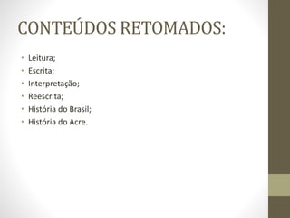 CONTEÚDOS RETOMADOS:
• Leitura;
• Escrita;
• Interpretação;
• Reescrita;
• História do Brasil;
• História do Acre.
 