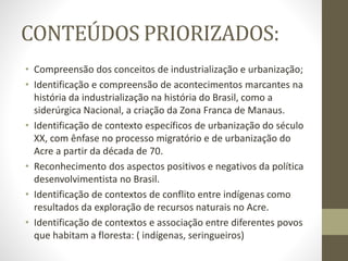 CONTEÚDOS PRIORIZADOS:
• Compreensão dos conceitos de industrialização e urbanização;
• Identificação e compreensão de acontecimentos marcantes na
história da industrialização na história do Brasil, como a
siderúrgica Nacional, a criação da Zona Franca de Manaus.
• Identificação de contexto específicos de urbanização do século
XX, com ênfase no processo migratório e de urbanização do
Acre a partir da década de 70.
• Reconhecimento dos aspectos positivos e negativos da política
desenvolvimentista no Brasil.
• Identificação de contextos de conflito entre indígenas como
resultados da exploração de recursos naturais no Acre.
• Identificação de contextos e associação entre diferentes povos
que habitam a floresta: ( indígenas, seringueiros)
 