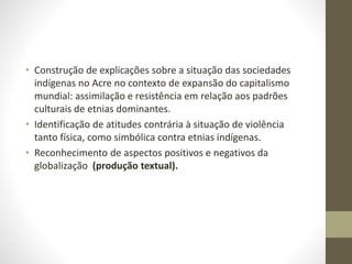 • Construção de explicações sobre a situação das sociedades
indígenas no Acre no contexto de expansão do capitalismo
mundial: assimilação e resistência em relação aos padrões
culturais de etnias dominantes.
• Identificação de atitudes contrária à situação de violência
tanto física, como simbólica contra etnias indígenas.
• Reconhecimento de aspectos positivos e negativos da
globalização (produção textual).
 