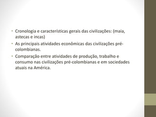 • Cronologia e características gerais das civilizações: (maia,
astecas e incas)
• As principais atividades econômicas das civilizações pré-
colombianas.
• Comparação entre atividades de produção, trabalho e
consumo nas civilizações pré-colombianas e em sociedades
atuais na América.
 