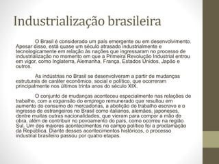 Industrialização brasileira
O Brasil é considerado um país emergente ou em desenvolvimento.
Apesar disso, está quase um século atrasado industrialmente e
tecnologicamente em relação às nações que ingressaram no processo de
industrialização no momento em que a Primeira Revolução Industrial entrou
em vigor, como Inglaterra, Alemanha, França, Estados Unidos, Japão e
outros.
As indústrias no Brasil se desenvolveram a partir de mudanças
estruturais de caráter econômico, social e político, que ocorreram
principalmente nos últimos trinta anos do século XIX.
O conjunto de mudanças aconteceu especialmente nas relações de
trabalho, com a expansão do emprego remunerado que resultou em
aumento do consumo de mercadorias, a abolição do trabalho escravo e o
ingresso de estrangeiros no Brasil como italianos, alemães, japoneses,
dentre muitas outras nacionalidades, que vieram para compor a mão de
obra, além de contribuir no povoamento do país, como ocorreu na região
Sul. Um dos maiores acontecimentos no campo político foi a proclamação
da República. Diante desses acontecimentos históricos, o processo
industrial brasileiro passou por quatro etapas.
 