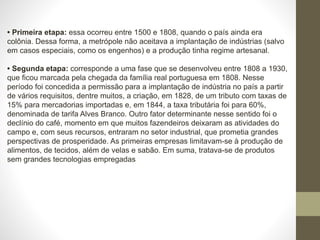• Primeira etapa: essa ocorreu entre 1500 e 1808, quando o país ainda era
colônia. Dessa forma, a metrópole não aceitava a implantação de indústrias (salvo
em casos especiais, como os engenhos) e a produção tinha regime artesanal.
• Segunda etapa: corresponde a uma fase que se desenvolveu entre 1808 a 1930,
que ficou marcada pela chegada da família real portuguesa em 1808. Nesse
período foi concedida a permissão para a implantação de indústria no país a partir
de vários requisitos, dentre muitos, a criação, em 1828, de um tributo com taxas de
15% para mercadorias importadas e, em 1844, a taxa tributária foi para 60%,
denominada de tarifa Alves Branco. Outro fator determinante nesse sentido foi o
declínio do café, momento em que muitos fazendeiros deixaram as atividades do
campo e, com seus recursos, entraram no setor industrial, que prometia grandes
perspectivas de prosperidade. As primeiras empresas limitavam-se à produção de
alimentos, de tecidos, além de velas e sabão. Em suma, tratava-se de produtos
sem grandes tecnologias empregadas
 