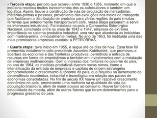 • • Terceira etapa: período que ocorreu entre 1930 e 1955, momento em que a
indústria recebeu muitos investimentos dos ex-cafeicultores e também em
logística. Assim, houve a construção de vias de circulação de mercadorias,
matérias-primas e pessoas, proveniente das evoluções nos meios de transporte
que facilitaram a distribuição de produtos para várias regiões do país (muitas
ferrovias que anteriormente transportavam café, nessa etapa passaram a servir
os interesses industriais). Foi instalada no país a Companhia Siderúrgica
Nacional, construída entre os anos de 1942 e 1947, empresa de extrema
importância no sistema produtivo industrial, uma vez que abastecia as indústrias
com matéria-prima, principalmente metais. No ano de 1953, foi instituída uma das
mais promissoras empresas estatais: a PETROBRAS.
• Quarta etapa: teve início em 1955, e segue até os dias de hoje. Essa fase foi
promovida inicialmente pelo presidente Juscelino Kubitschek, que promoveu a
abertura da economia e das fronteiras produtivas, permitindo a entrada de
recursos em forma de empréstimos e também em investimentos com a instalação
de empresas multinacionais. Com o ingresso dos militares no governo do país,
no ano de 1964, as medidas produtivas tiveram novos rumos, como a
intensificação da entrada de empresas e capitais de origem estrangeira
comprometendo o crescimento autônomo do país, que resultou no incremento da
dependência econômica, industrial e tecnológica em relação aos países de
economias consolidadas. No fim do século XX houve um razoável crescimento
econômico no país, promovendo uma melhoria na qualidade de vida da
população brasileira, além de maior acesso ao consumo. Houve também a
estabilidade da moeda, além de outros fatores que foram determinantes para o
progresso gradativo do país.
 