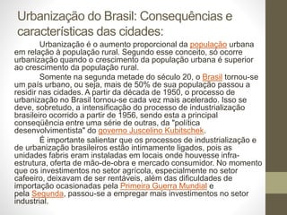 Urbanização do Brasil: Consequências e
características das cidades:
Urbanização é o aumento proporcional da população urbana
em relação à população rural. Segundo esse conceito, só ocorre
urbanização quando o crescimento da população urbana é superior
ao crescimento da população rural.
Somente na segunda metade do século 20, o Brasil tornou-se
um país urbano, ou seja, mais de 50% de sua população passou a
residir nas cidades. A partir da década de 1950, o processo de
urbanização no Brasil tornou-se cada vez mais acelerado. Isso se
deve, sobretudo, a intensificação do processo de industrialização
brasileiro ocorrido a partir de 1956, sendo esta a principal
conseqüência entre uma série de outras, da "política
desenvolvimentista" do governo Juscelino Kubitschek.
É importante salientar que os processos de industrialização e
de urbanização brasileiros estão intimamente ligados, pois as
unidades fabris eram instaladas em locais onde houvesse infra-
estrutura, oferta de mão-de-obra e mercado consumidor. No momento
que os investimentos no setor agrícola, especialmente no setor
cafeeiro, deixavam de ser rentáveis, além das dificuldades de
importação ocasionadas pela Primeira Guerra Mundial e
pela Segunda, passou-se a empregar mais investimentos no setor
industrial.
 
