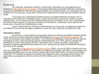 Êxodo rural
As indústrias, sobretudo a têxtil e a alimentícia, difundiam-se, principalmente nos
Estados de São Paulo e Rio de Janeiro. Esse desenvolvimento industrial acelerado necessitava
de grande quantidade de mão-de-obra para trabalhar nas unidades fabris, na construção civil, no
comércio ou nos serviços, o que atraiu milhares de migrantes do campo para as cidades (êxodo
rural).
O processo de urbanização brasileiro apoiou-se essencialmente no êxodo rural. A
migração rural-urbana tem múltiplas causas, sendo as principais a perda de trabalho no setor
agropecuário - em consequência da modernização técnica do trabalho rural, com a substituição
do homem pela máquina e a estrutura fundiária concentradora, resultando numa carência de
terras para a maioria dos trabalhadores rurais.
Assim, destituídos dos meios de sobrevivência na zona rural, os migrantes dirigem-se
às cidades em busca de empregos, salários e, acima de tudo, melhores condições de vida.
População urbana
Atualmente, a participação da população urbana no total da população brasileira atinge
níveis próximos aos dos países de antiga urbanização da Europa e da América do Norte. Em
1940, os moradores das cidades somavam 12,9 milhões de habitantes, cerca de 30% do total da
população do país, esse percentual cresceu aceleradamente: em 1970, mais da metade dos
brasileiros já viviam nas cidades (55,9%). De acordo com o Censo de 2000, a população
brasileira é agora majoritariamente urbana (81,2%), sendo que de cada dez habitantes do Brasil,
oito moram em cidades.
Segundo a Organização das Nações Unidas (ONU), no ano de 2005 o Brasil tinha uma
taxa de urbanização de 84,2% e, de acordo com algumas projeções, até 2050, a porcentagem da
população brasileira que vive em centros urbanos deve pular para 93,6%. Em termos absolutos,
serão 237,751 milhões de pessoas morando nas cidades do país na metade deste século. Por
outro lado, a população rural terá caído de 29,462 milhões para 16,335 milhões entre 2005 e
2050.
 