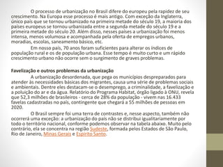 O processo de urbanização no Brasil difere do europeu pela rapidez de seu
crescimento. Na Europa esse processo é mais antigo. Com exceção da Inglaterra,
único país que se tornou urbanizado na primeira metade do século 19, a maioria dos
países europeus se tornou urbanizada entre a segunda metade do século 19 e a
primeira metade do século 20. Além disso, nesses países a urbanização foi menos
intensa, menos volumosa e acompanhada pela oferta de empregos urbanos,
moradias, escolas, saneamento básico, etc.
Em nosso país, 70 anos foram suficientes para alterar os índices de
população rural e os de população urbana. Esse tempo é muito curto e um rápido
crescimento urbano não ocorre sem o surgimento de graves problemas.
Favelização e outros problemas da urbanização
A urbanização desordenada, que pega os municípios despreparados para
atender às necessidades básicas dos migrantes, causa uma série de problemas sociais
e ambientais. Dentre eles destacam-se o desemprego, a criminalidade, a favelização e
a poluição do ar e da água. Relatório do Programa Habitat, órgão ligado à ONU, revela
que 52,3 milhões de brasileiros - cerca de 28% da população - vivem nas 16.433
favelas cadastradas no país, contingente que chegará a 55 milhões de pessoas em
2020.
O Brasil sempre foi uma terra de contrastes e, nesse aspecto, também não
ocorrerá uma exceção: a urbanização do país não se distribui igualitariamente por
todo o território nacional, conforme podemos observar na tabela abaixo. Muito pelo
contrário, ela se concentra na região Sudeste, formada pelos Estados de São Paulo,
Rio de Janeiro, Minas Gerais e Espírito Santo.
 