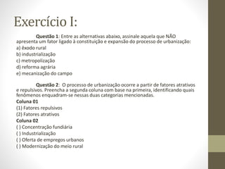 Exercício I:
Questão 1: Entre as alternativas abaixo, assinale aquela que NÃO
apresenta um fator ligado à constituição e expansão do processo de urbanização:
a) êxodo rural
b) industrialização
c) metropolização
d) reforma agrária
e) mecanização do campo
Questão 2: O processo de urbanização ocorre a partir de fatores atrativos
e repulsivos. Preencha a segunda coluna com base na primeira, identificando quais
fenômenos enquadram-se nessas duas categorias mencionadas.
Coluna 01
(1) Fatores repulsivos
(2) Fatores atrativos
Coluna 02
( ) Concentração fundiária
( ) Industrialização
( ) Oferta de empregos urbanos
( ) Modernização do meio rural
 