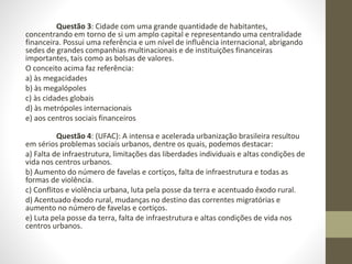 Questão 3: Cidade com uma grande quantidade de habitantes,
concentrando em torno de si um amplo capital e representando uma centralidade
financeira. Possui uma referência e um nível de influência internacional, abrigando
sedes de grandes companhias multinacionais e de instituições financeiras
importantes, tais como as bolsas de valores.
O conceito acima faz referência:
a) às megacidades
b) às megalópoles
c) às cidades globais
d) às metrópoles internacionais
e) aos centros sociais financeiros
Questão 4: (UFAC): A intensa e acelerada urbanização brasileira resultou
em sérios problemas sociais urbanos, dentre os quais, podemos destacar:
a) Falta de infraestrutura, limitações das liberdades individuais e altas condições de
vida nos centros urbanos.
b) Aumento do número de favelas e cortiços, falta de infraestrutura e todas as
formas de violência.
c) Conflitos e violência urbana, luta pela posse da terra e acentuado êxodo rural.
d) Acentuado êxodo rural, mudanças no destino das correntes migratórias e
aumento no número de favelas e cortiços.
e) Luta pela posse da terra, falta de infraestrutura e altas condições de vida nos
centros urbanos.
 